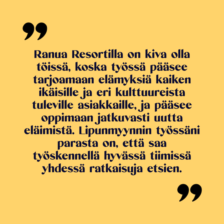 Kuvassa teksti: Ranua Resortilla on kiva olla töissä, koska työssä pääsee tarjoamaan elämyksiä kaiken ikäisille ja eri kulttuureista tuleville asiakkaille, ja pääsee oppimaan jatkuvasti uutta eläimistä. Lipunmyynnin työssäni parasta on, että saa työskennellä hyvässä tiimissä yhdessä ratkaisuja etsien.