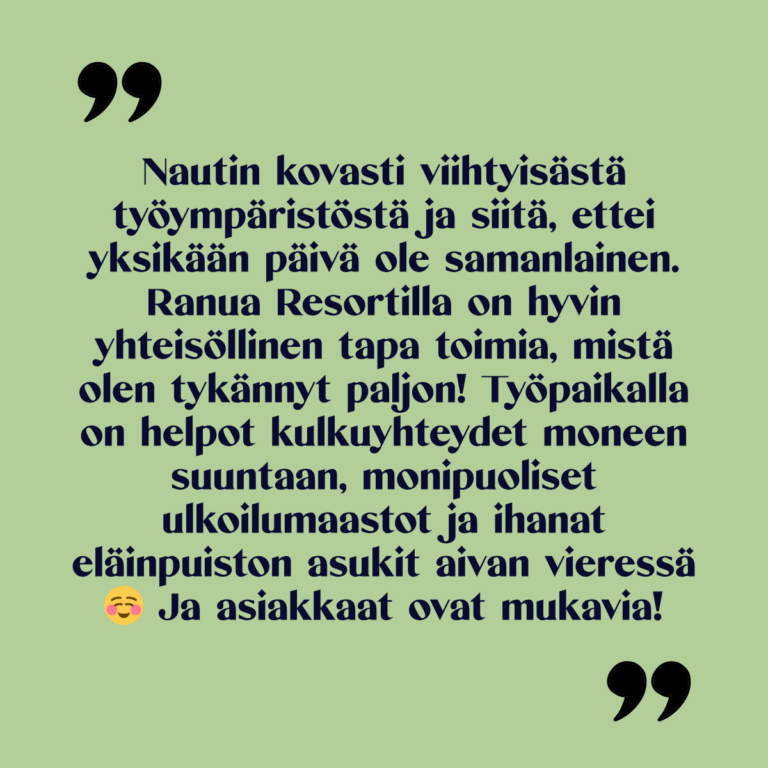 Kuvassa teksti: "Nautin kovasti viihtyisästä työympäristöstä ja siitä, ettei yksikään päivä ole samanlainen. Ranua Resortilla on hyvin yhteisöllinen tapa toimia, mistä olen tykännyt paljon! Työpaikalla on helpot kulkuyhteydet moneen suuntaan, monipuoliset ulkoilumaastot ja ihanat eläinpuiston asukit aivan vieressä. Ja asiakkaat ovat mukavia!"