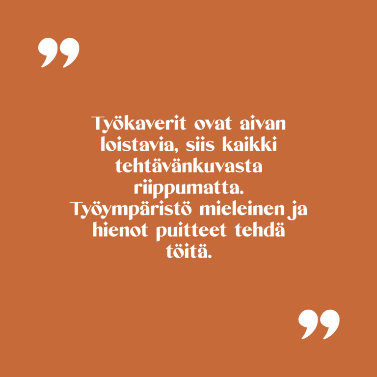 Kuvassa teksti: Työkaverit ovat aivan loistavia, siis kaikki tehtävänkuvasta riippumatta. Työympäristö mieleinen ja hienot puitteet tehdä töitä.