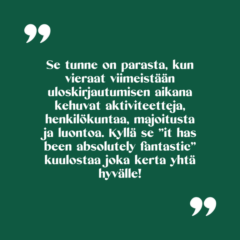 Kuvassa teksti "Se tunne on parasta, kun vieraat viimeistään uloskirjautumisen aikana kehuvat aktiviteetteja, henkilökuntaa, majoitusta ja luontoa. Kyllä se ”it has been absolutely fantastic” kuulostaa joka kerta yhtä hyvälle."